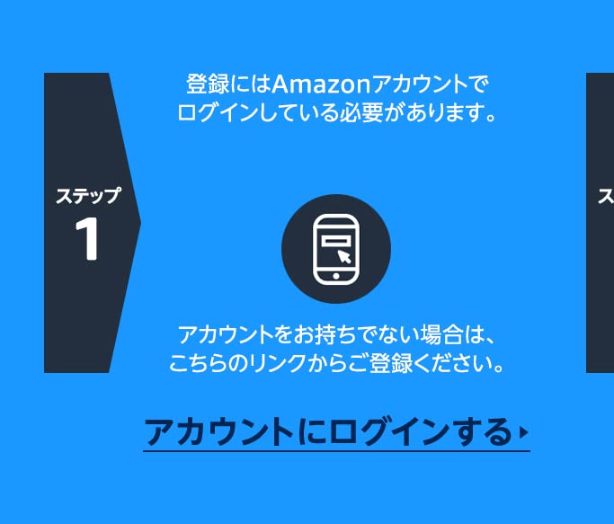 ステップ1 登録にはAmazonアカウントでログインしている必要があります。アカウントをお持ちでない場合は、こちらのリンクからご登録ください。  アカウントをお持ちでない場合は、こちらのリンクからご登録ください。  アカウントにログインする