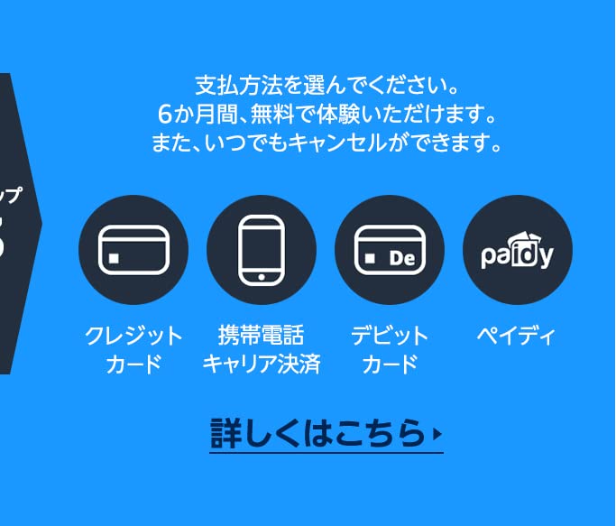 ステップ3 支払方法を選んでください。6か月間、無料で体験いただけます。また、いつでもキャンセルができます。  クレジットカード / 携帯電話キャリア決済 / デビットカード / ペイディ   詳しくはこちら