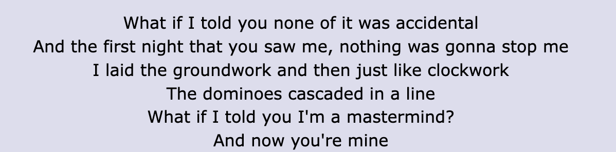 Lyric: &quot;And the first night that you saw me, nothing was gonna stop me / I laid the groundwork and then just like clockwork / The dominoes cascaded in a line / What if I told you I&#x27;m a mastermind? / And now you&#x27;re mine&quot;