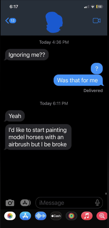 Phone screen showing a text message conversation. One message asks, &quot;Ignoring me??&quot;, another replies, &quot;Was that for me?&quot; followed by &quot;I&#x27;d like to start painting model horses with an airbrush but I be broke.&quot;
