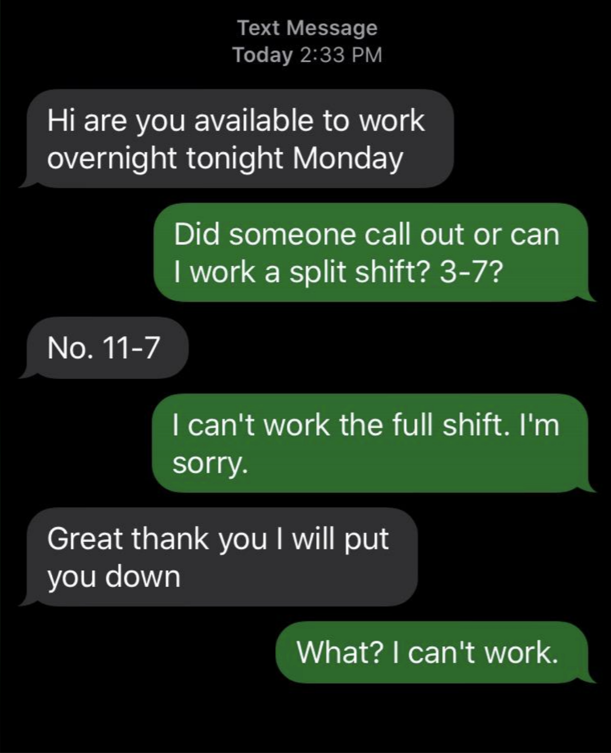 Text message exchange: &quot;Hi are you available to work overnight tonight Monday&quot; &quot;Did someone call out or can I work a split shift? 3-7?&quot; &quot;No. 11-7&quot; &quot;I can&#x27;t work the full shift. I&#x27;m sorry.&quot; &quot;Great thank you I will put you down&quot; &quot;What? I can&#x27;t work.&quot;