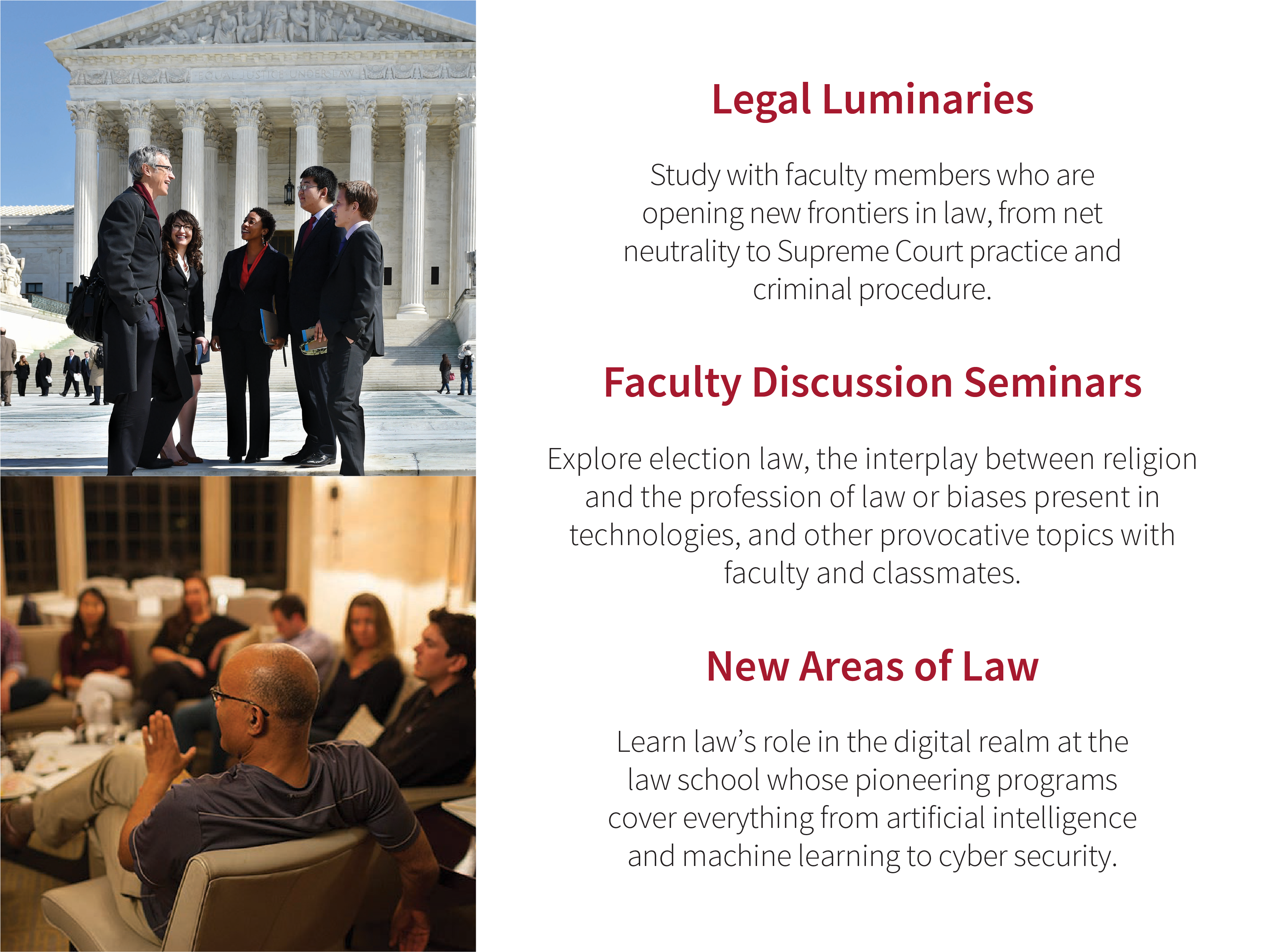 Legal Luminaries: Study with faculty members who are opening new frontiers in law, from net neutrality to Supreme Court practice and criminal procedure. Faculty Discussion Seminars: Explore the state of democratic discourse, corporate dilemmas, governing poverty, the intersections of race, civil rights and human rights, and other provocative topics with faculty and classmates. New Areas of Law: Learn lawʼs role in the digital realm at the law school whose pioneering programs cover everything from artificial intelligence and machine learning to cyber security.