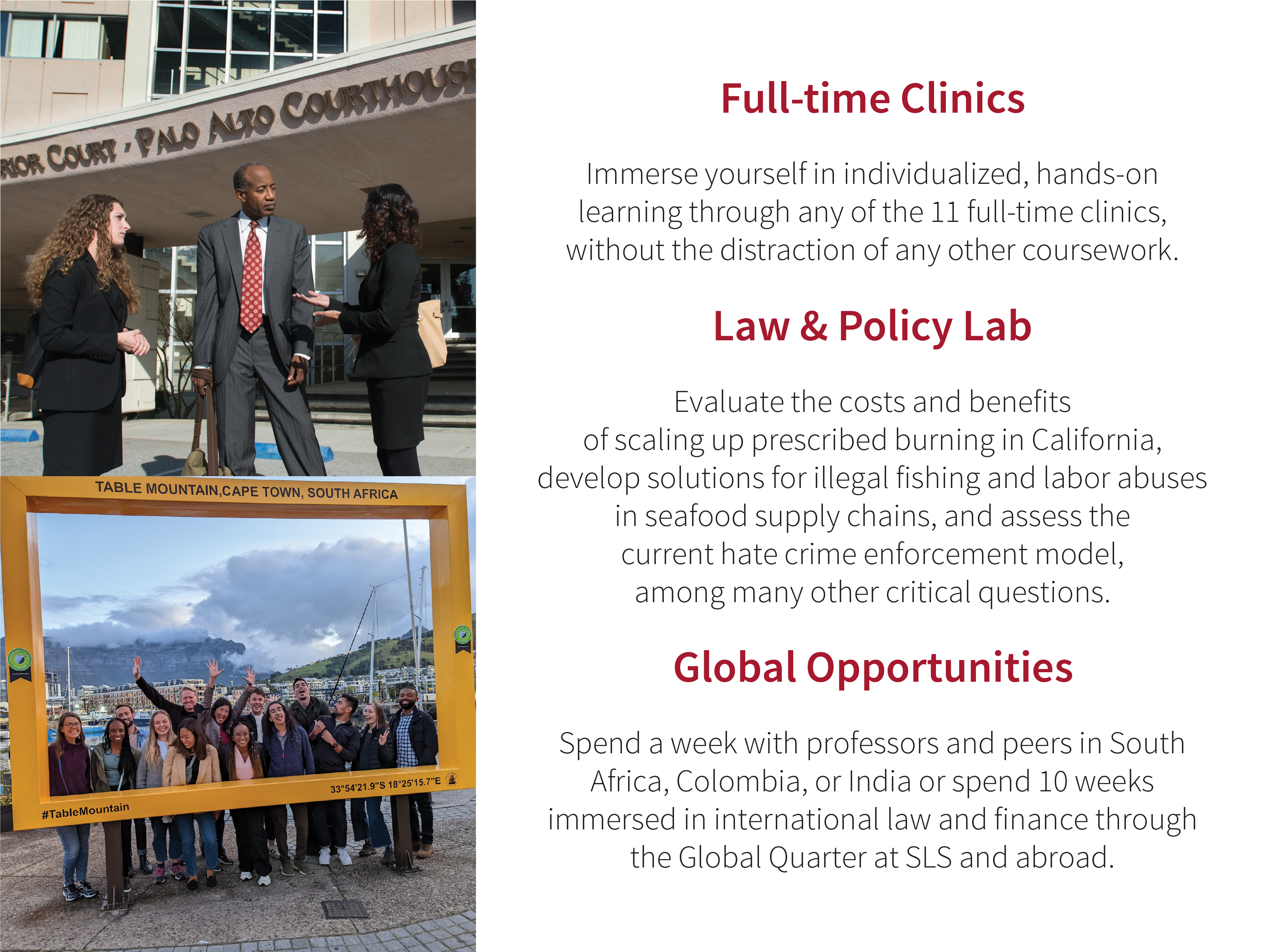 Full-time Clinics: Immerse yourself in individualized, hands-on learning through any of the 11 full-time clinics, without the distraction of any other coursework. Law & Policy Lab: Evaluate the costs and benefits of scaling up prescribed burning in California, develop solutions for illegal fishing and labor abuses in seafood supply chains, and assess the current hate crime enforcement model, among many other critical questions. Global Opportunities: Spend a week with professors and peers in South Africa, Colombia, or India or spend 10 weeks immersed in international law and finance through the Global Quarter at SLS and abroad.