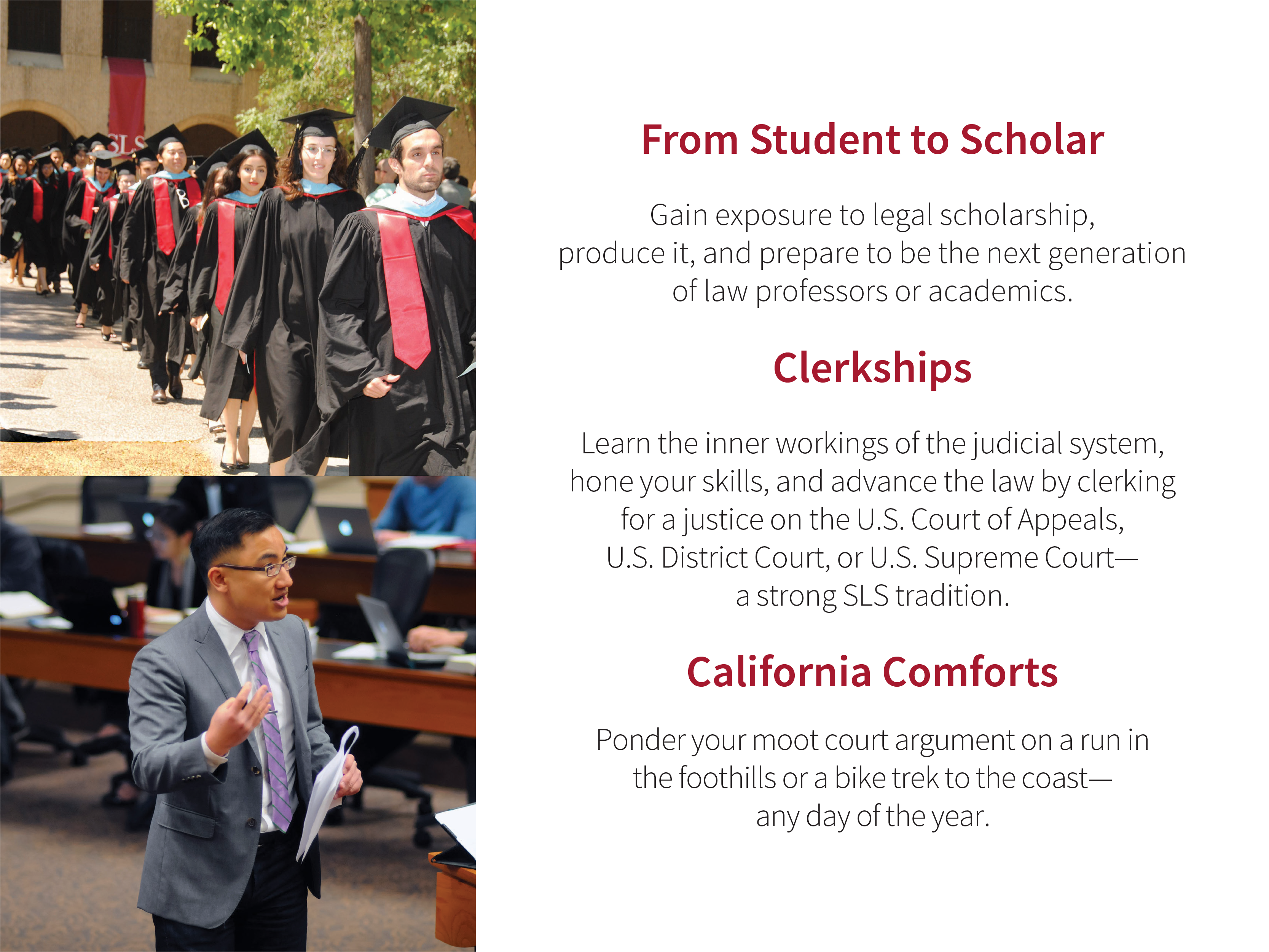 From Student to Scholar: Gain exposure to legal scholarship, produce it, and prepare to be the next generation of law professors or academics. Clerkships: Learn the inner workings of the judicial system, hone your skills, and advance the law by clerking for a justice on the U.S. Court of Appeals, U.S. District Court, or U.S. Supreme Court—a strong SLS tradition. California Comforts: Ponder your moot court argument on a run in the foothills or a bike trek to the coast—any day of the year.