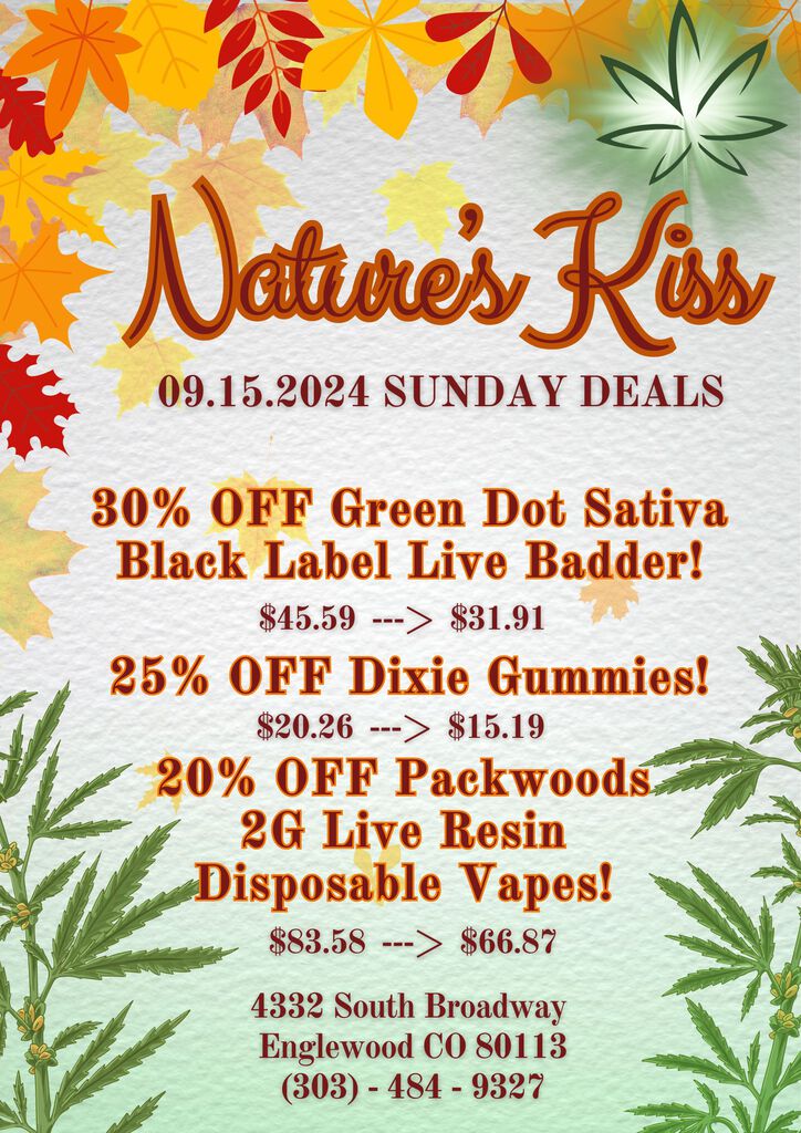 09.15.2024 SUNDAY DEALS 30 OFF Green Dot Sativa Black Label Live Badder $45.59 --- $31.91 25 OFF Dixie Gummies $20.26 --- $15.19 20 OFF Packwood 2G Live Resin isposable Vape S $83.58 --- $66.87 4332 South Broadway Englewood CO 80113 303 - 484 - 9327 / 