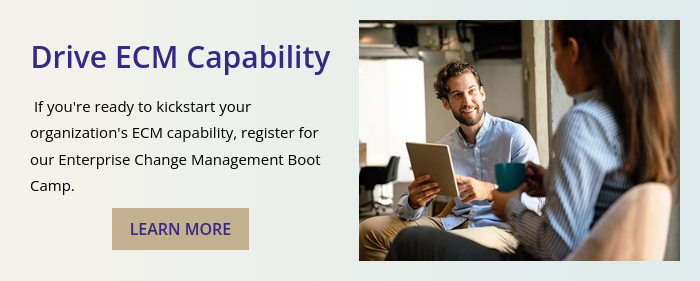 Drive ECM Capability    If you're ready to kickstart your organization's ECM capability, register for our Enterprise Change Management Boot Camp. 