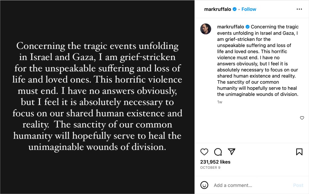 Mark Ruffalo posted: "Concerning the tragic events unfolding in Israel and Gaza, I am grief-stricken for the unspeakable suffering and loss of life and loved ones. This horrific violence must end. I have no answers, obviously, but I feel it is absolutely necessary to focus on out shared human existence and reality. The sanctity of our common humanity will hopefully serve to heal the unimaginable wounds of division. "
