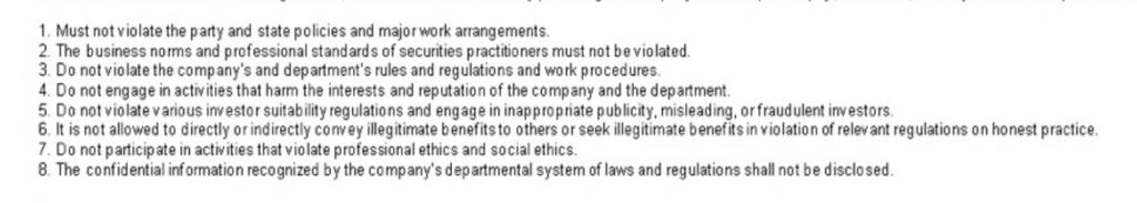 1. Must not violate the party and state policies and major work arrangements. 2. The business norms and professional standards of securities practitioners must not be violated. 3. Do not violate the company's and department's rules and regulations and work procedures. 4. Do not engage in activities that harm the interests and reputation of the company and the department. 5. Do not violate various 