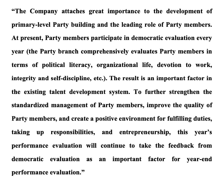 “The Company attaches great importance to the development of
primary-level Party building and the leading role of Party members.
At present, Party members participate in democratic evaluation every
year (the Party branch comprehensively evaluates Party members in
terms of political literacy, organizational life, devotion to work,
integrity and self-discipline, etc.). The result is an important factor in
the existing talent development system. To further strengthen the
standardized management of Party members, improve the quality of
Party members, and create a positive environment for fulfilling duties,
taking up responsibilities, and entrepreneurship, this year’s
performance evaluation will continue to take the feedback from
democratic evaluation as an important factor for year-end
performance evaluation.”