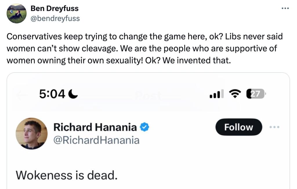 A tweet from Ben Dreyfuss in repsonse to Richard Hanania saying, "wokeness is dead" in regard to Sydney Sweeney. He responded "Conservatives keep trying to change the game here, ok? Libs never said women canât show cleavage. We are the people who are supportive of women owning their own sexuality! Ok? We invented that."