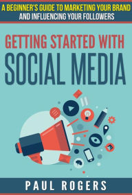 Title: Getting Started with Social Media: A Beginners Guide to Marketing Your Brand and Influencing Your Followers, Author: Paul Rogers