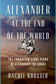 Title: Alexander at the End of the World: The Forgotten Final Years of Alexander the Great, Author: Rachel Kousser