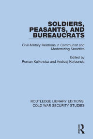 Title: Soldiers, Peasants, and Bureaucrats: Civil-Military Relations in Communist and Modernizing Societies, Author: Roman Kolkowicz