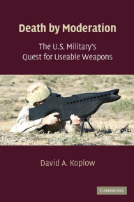 Title: Death by Moderation: The U.S. Military's Quest for Useable Weapons, Author: David A. Koplow