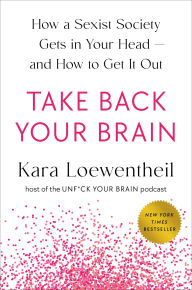 Title: Take Back Your Brain: How a Sexist Society Gets in Your Head--and How to Get It Out, Author: Kara Loewentheil