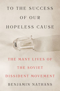 Title: To the Success of Our Hopeless Cause: The Many Lives of the Soviet Dissident Movement, Author: Benjamin Nathans