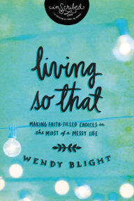 Title: Living 'So That': Making Faith-Filled Choices in the Midst of a Messy Life, Author: Wendy Blight