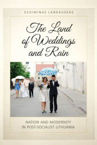 Title: The Land of Weddings and Rain: Nation and Modernity in Post-Socialist Lithuania, Author: Gediminas Lankauskas