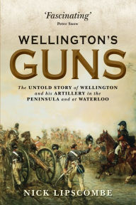 Title: Wellington's Guns: The Untold Story of Wellington and his Artillery in the Peninsula and at Waterloo, Author: Nick Lipscombe