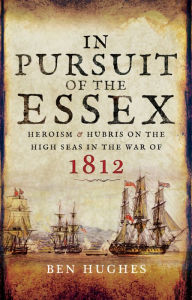 Title: In Pursuit of the Essex: Heroism & Hubris on the High Seas in the War of 1812, Author: Ben Hughes