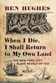 Title: When I Die, I Shall Return to My Own Land: The New York City Slave Revolt of 1712, Author: Ben Hughes