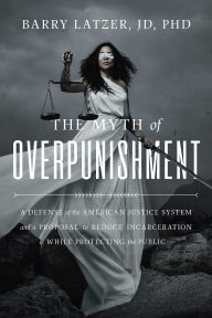 Title: The Myth of Overpunishment: A Defense of the American Justice System and a Proposal to Reduce Incarceration While Protecting the Public, Author: Barry Latzer