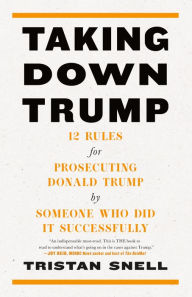 Title: Taking Down Trump: 12 Rules for Prosecuting Donald Trump by Someone Who Did It Successfully, Author: Tristan Snell