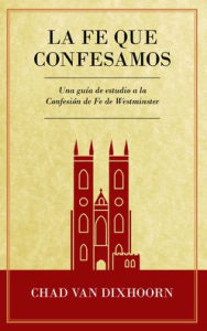 Title: Le Fe Que Confesamos: Una Guï¿½a de Estudio a la Confesiï¿½n de Fe Westminster, Author: Chad Van Dixhoorn
