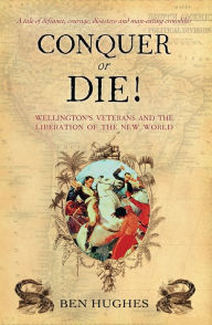 Title: Conquer or Die!: Wellington's Veterans and the Liberation of the New World, Author: Ben Hughes