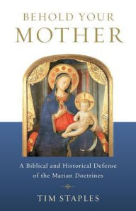 Title: Behold Your Mother: A Biblical and Historical Defense of the Marian Doctrines, Author: Tim Staples