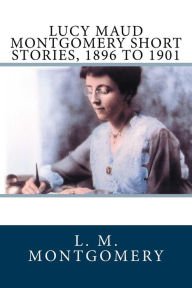 Title: Lucy Maud Montgomery Short Stories, 1896 to 1901, Author: L M Montgomery