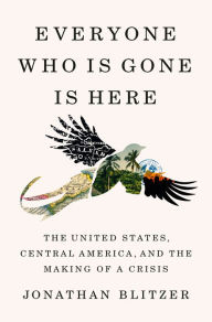 Title: Everyone Who Is Gone Is Here: The United States, Central America, and the Making of a Crisis, Author: Jonathan Blitzer