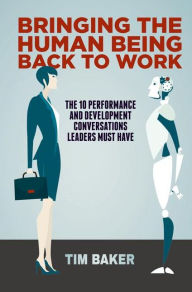 Title: Bringing the Human Being Back to Work: The 10 Performance and Development Conversations Leaders Must Have, Author: Tim Baker