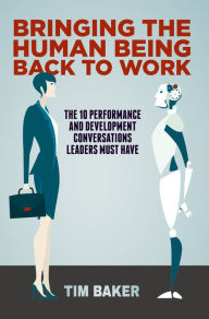 Title: Bringing the Human Being Back to Work: The 10 Performance and Development Conversations Leaders Must Have, Author: Tim Baker