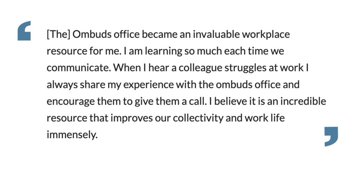 The] Ombuds office became an invaluable workplace resource for me. I am learning so much each time we communicate.