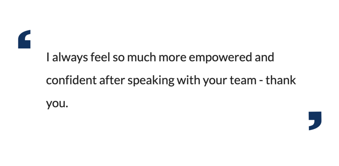 I always feel so much more empowered and confident after speaking with your team - thank you.