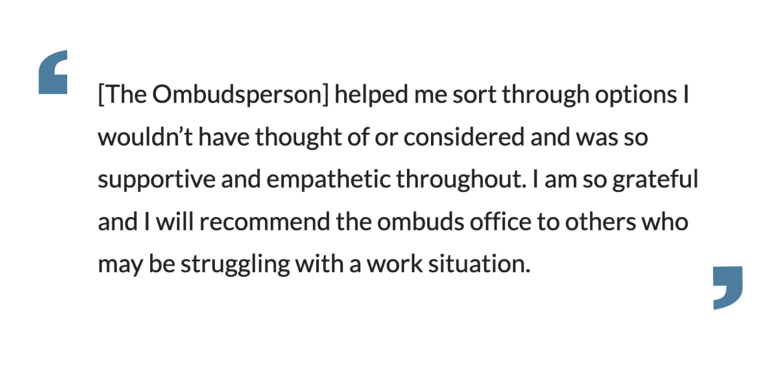 The Ombudsperson] helped me sort through options I wouldn’t have thought of or considered and was so supportive and empathetic