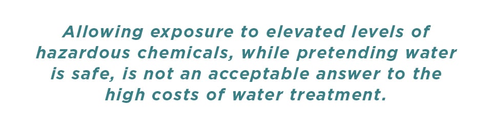 Allowing exposure to elevated levels of hazardous chemicals, while pretending water is safe, is not an acceptable answer to the high cost of water treatment.