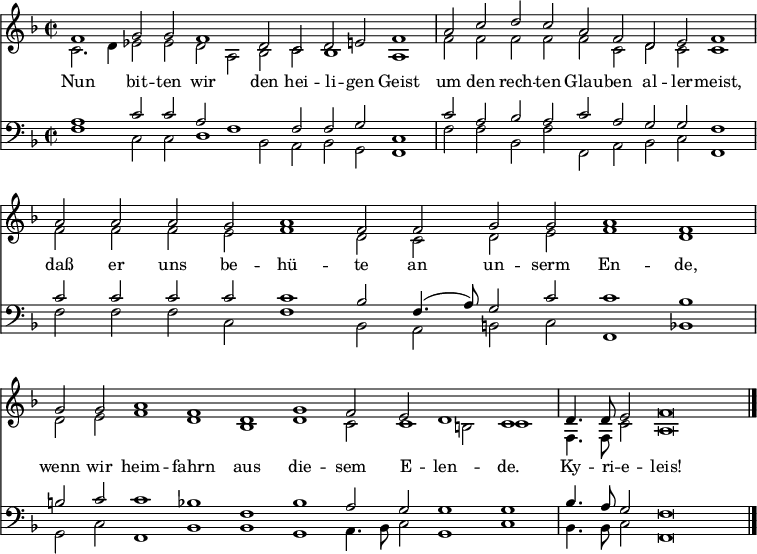 
<< <<
\new Staff { \clef treble \time 2/2 \key f \major \set Staff.midiInstrument = "church organ" \set Score.tempoHideNote = ##t \override Score.BarNumber  #'transparent = ##t
  \relative c'
  << { \cadenzaOn f1 g2 g f1 d2 c d e f1 \bar"|"
  a2 c d c a f d e f1 \bar"|"
  a2 a a g a1 f2 f g g a1 f \bar"|"
  g2 g a1 f d g f2 e d1 c \bar"|" 
  d4. d8 e2 f\breve \bar"|." } \\
  { c2. d4 es2 es d a bes c bes1 a
  f'2 f f f f c d c c1
  f2 f f e f1 d2 c d e f1 d
  d2 e f1 d bes d c2 c1 b2 c1
  f,4. f8 c'2 a\breve } >>
}
\new Lyrics \lyricmode {
Nun1 bit2 -- ten wir1 den2 hei -- li -- gen Geist1
um2 den rech -- ten Glau -- ben al -- ler -- meist,1
daß2 er uns be -- hü1 -- te2 an un -- serm En1 -- de,
wenn2 wir heim1 -- fahrn aus die -- sem2 E -- len1 -- de.
Ky4. -- ri8 -- e2 -- leis!1
}
\new Staff { \clef bass \key f \major \set Staff.midiInstrument = "church organ"
  \relative c'
  << { a1 c2 c a f1 f2 f g c,1
  c'2 a bes a c a g g f1
  c'2 c c c c1 bes2 f4.( a8) g2 c c1 bes 
  b2 c c1 bes f bes a2 g g1 g 
  bes4. a8 g2 f\breve } \\
  { f1 c2 c d1 bes2 a bes g f1
  f'2 f bes, f' f, a bes c f,1 
  f'2 f f c f1 bes,2 a b c f,1 bes
  g2 c f,1 bes bes g a4. bes8 c2 g1 c
  bes4. bes8 c2 f,\breve } >>
}
>> >>
\layout { indent = #0 }
\midi { \tempo 2 = 120 }
