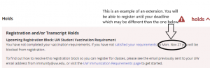 Screenshot of the Registration Hold. Under the title Registration and/or Transcript Holds is a secondary heading: "Upcoming Registration Block: UW Student Vaccination Requirement." Below reads: You have not completed your vaccination requirements. If you have not satisfied your requirements by Mon, Nov 27, you will be blocked from registration. To find out how to resolve this registration block so you can register for classes, please see the email previously sent to your UW email address from immunity@uw.edu, or visit the UW Immunization Requirements page to get started. 

An edit circles and points to "by Mon, Nov 27". The text associated states: "This is an example of an extension. You will be able to register until your deadline which may be different than the one below."