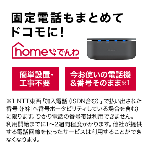 固定電話もまとめてドコモに！ ホーム電話 簡単設置・工事不要 今お使いの電話機＆そのまま※1 ※1 NTT東西「加入電話（ISDN含む）」で払い出された番号（他社へ番号ポータビリティしている場合を含む）に限ります。ひかり電話の番号隊は利用できません。利用開始までに1から2週間程度かかります。他社が提供する電話回線を使ったサービスは利用することができなくなります。