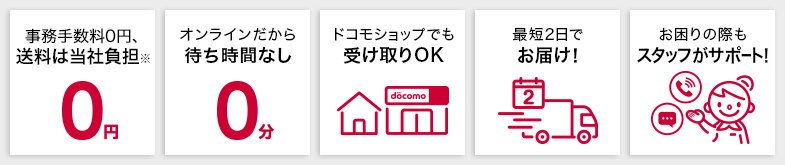 事務手数料はかかりません 2,750円（税込）以上で送料は当社負担 オンラインだから待ち時間なし ドコモショップでも受け取りOK 最短2日でお届け！ お困りの際もスタッフがサポート！