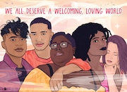 We All Deserve A Welcoming, Loving World    2022

Created in collaboration with Robert Wood Johnson Foundation for the Trevor Project.

The Trevor Project is the world’s largest suicide prevention and mental health organization for LGBTQ (lesbian, gay, bisexual, transgender, queer, and questioning) young people.