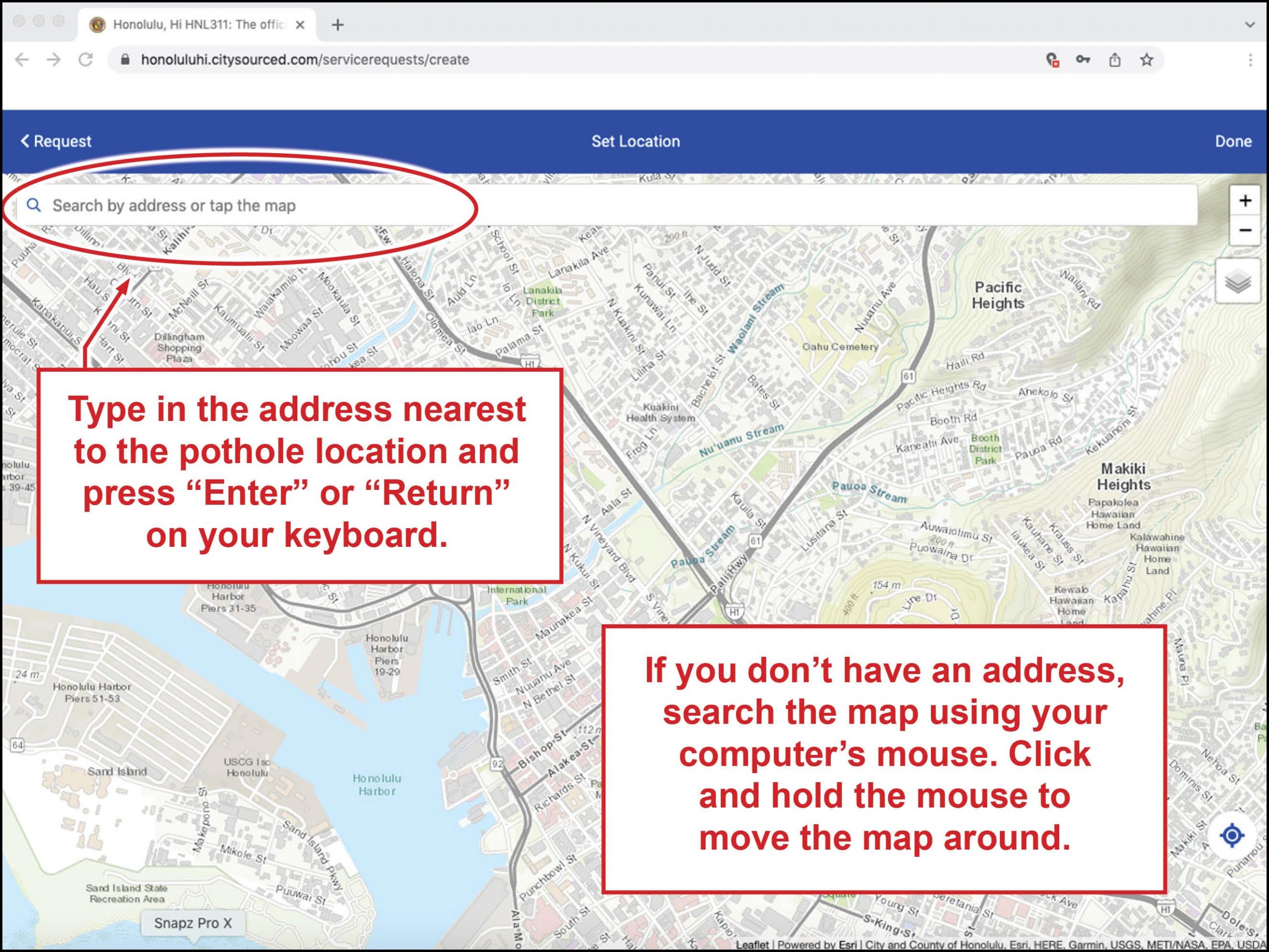 Type in the address nearest the pothole location and press "enter" or "return" on your keyboard.  If you don't have an address, search the map using your computer's mouse.  Click and hold the mouse move the map around.